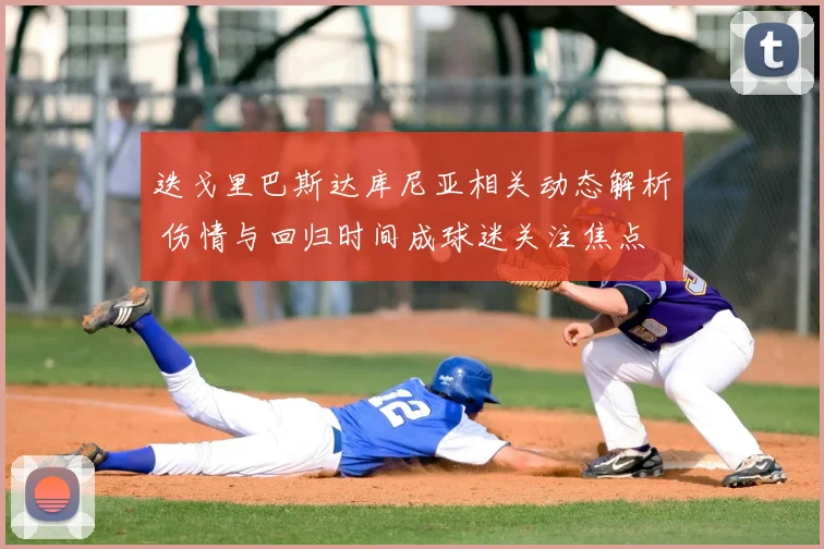 迭戈里巴斯达库尼亚相关动态解析 伤情与回归时间成球迷关注焦点
