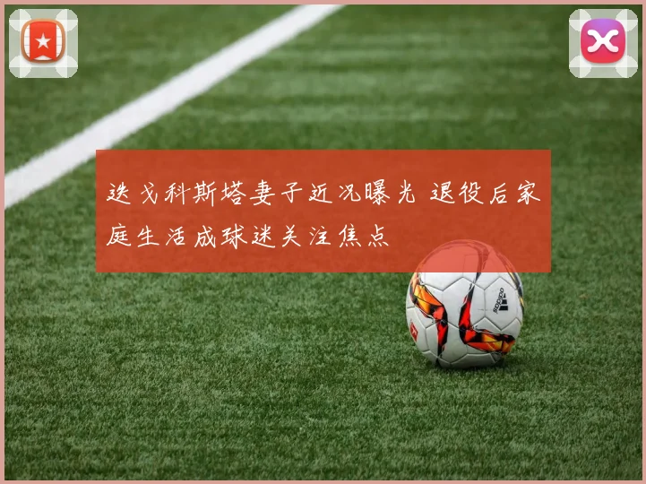 迭戈科斯塔妻子近况曝光 退役后家庭生活成球迷关注焦点
