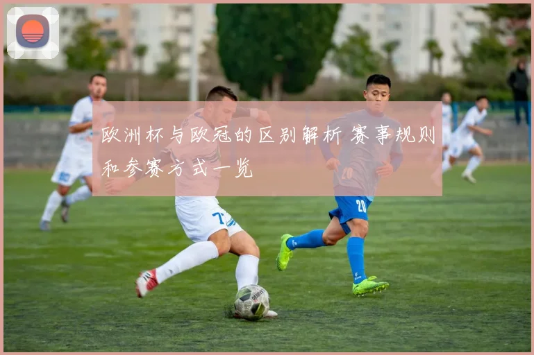 欧洲杯与欧冠的区别解析 赛事规则和参赛方式一览