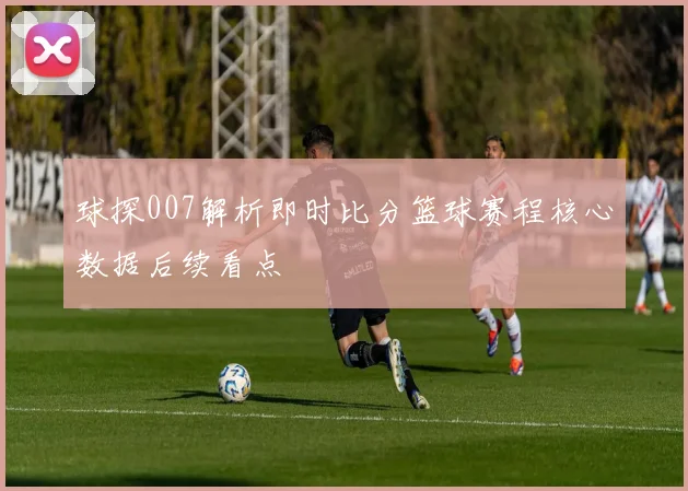 球探007解析即时比分篮球赛程核心数据后续看点