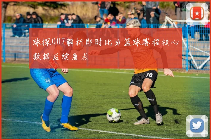 球探007解析即时比分篮球赛程核心数据后续看点