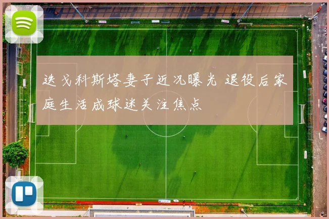 迭戈科斯塔妻子近况曝光 退役后家庭生活成球迷关注焦点