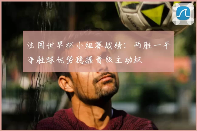 法国世界杯小组赛战绩：两胜一平净胜球优势稳握晋级主动权