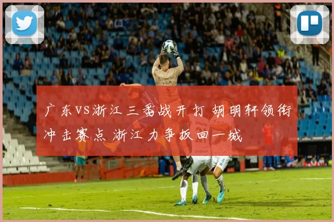 广东vs浙江三番战开打 胡明轩领衔冲击赛点 浙江力争扳回一城