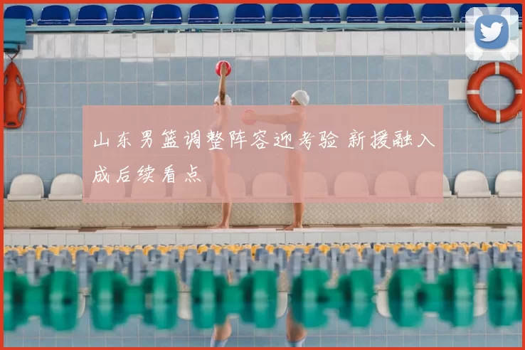 山东男篮调整阵容迎考验 新援融入成后续看点