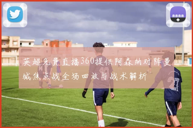 英超免费直播360提供阿森纳对阵曼城焦点战全场回放与战术解析