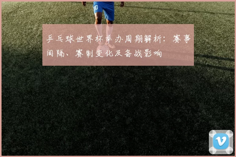 乒乓球世界杯举办周期解析：赛事间隔、赛制变化及备战影响