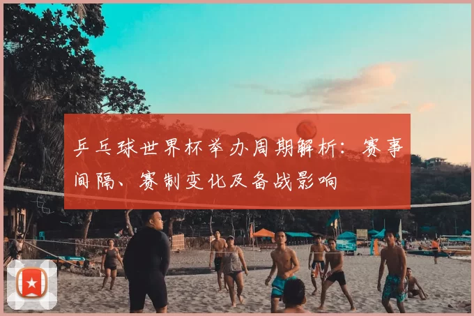 乒乓球世界杯举办周期解析：赛事间隔、赛制变化及备战影响