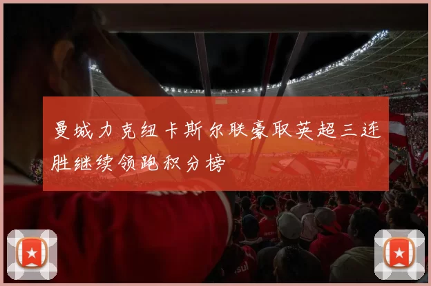 曼城力克纽卡斯尔联豪取英超三连胜继续领跑积分榜