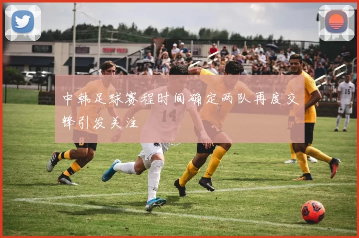 中韩足球赛程时间确定两队再度交锋引发关注
