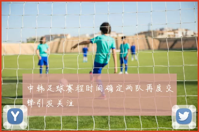中韩足球赛程时间确定两队再度交锋引发关注