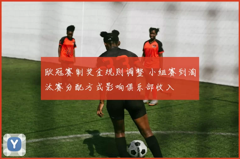 欧冠赛制奖金规则调整 小组赛到淘汰赛分配方式影响俱乐部收入