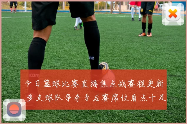 今日篮球比赛直播焦点战赛程更新 多支球队争夺季后赛席位看点十足