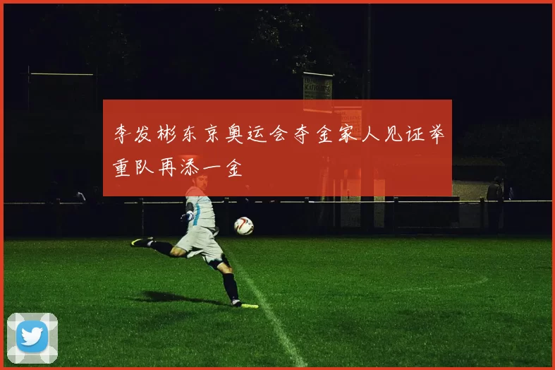 李发彬东京奥运会夺金家人见证举重队再添一金