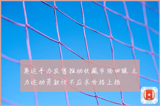 奥运手办发售推动收藏市场回暖 主力运动员款供不应求价格上扬