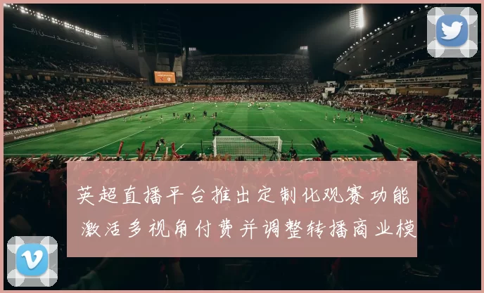 英超直播平台推出定制化观赛功能 激活多视角付费并调整转播商业模式