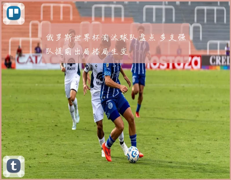 俄罗斯世界杯淘汰球队盘点 多支强队提前出局格局生变