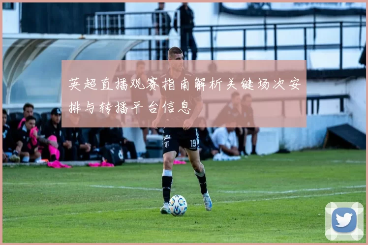 英超直播观赛指南解析关键场次安排与转播平台信息
