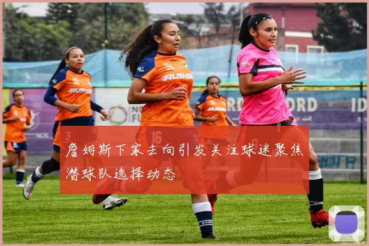 詹姆斯下家去向引发关注球迷聚焦潜球队选择动态