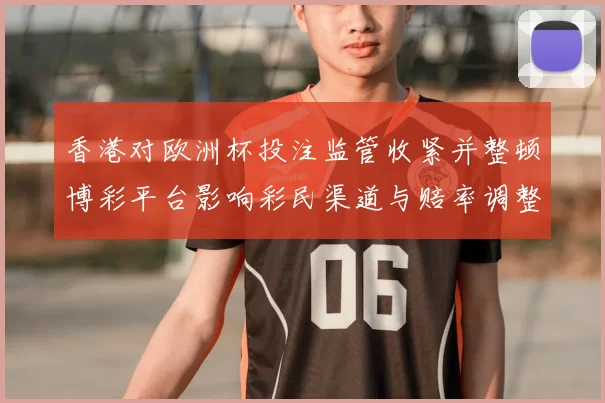 香港对欧洲杯投注监管收紧并整顿博彩平台影响彩民渠道与赔率调整