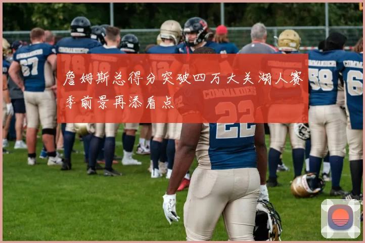 詹姆斯总得分突破四万大关湖人赛季前景再添看点