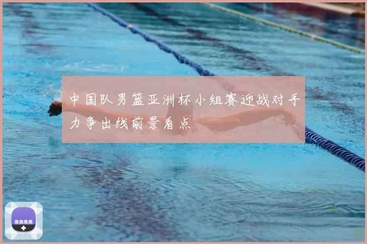 中国队男篮亚洲杯小组赛迎战对手力争出线前景看点