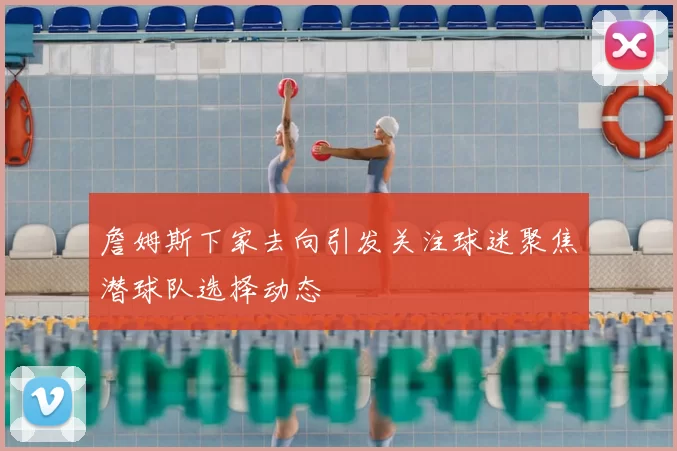 詹姆斯下家去向引发关注球迷聚焦潜球队选择动态