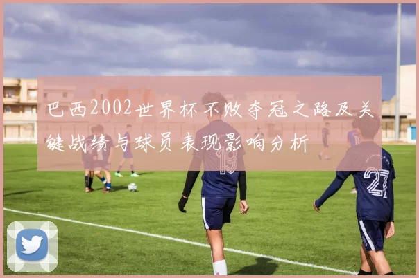 巴西2002世界杯不败夺冠之路及关键战绩与球员表现影响分析