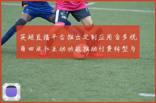 英超直播平台推出定制应用含多视角回放和互动功能推动付费转型与用户选择