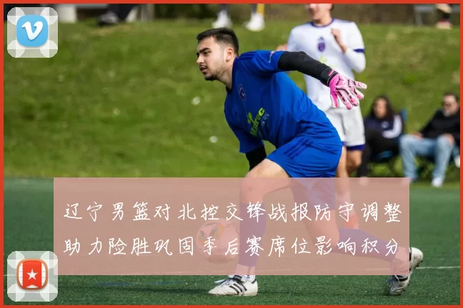 辽宁男篮对北控交锋战报防守调整助力险胜巩固季后赛席位影响积分榜