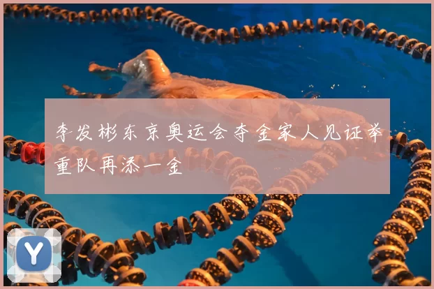 李发彬东京奥运会夺金家人见证举重队再添一金