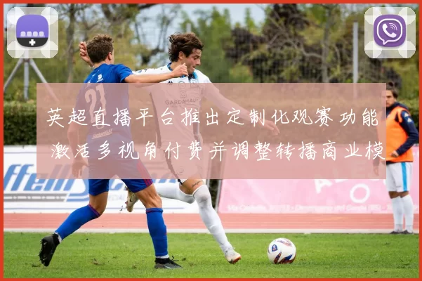 英超直播平台推出定制化观赛功能 激活多视角付费并调整转播商业模式