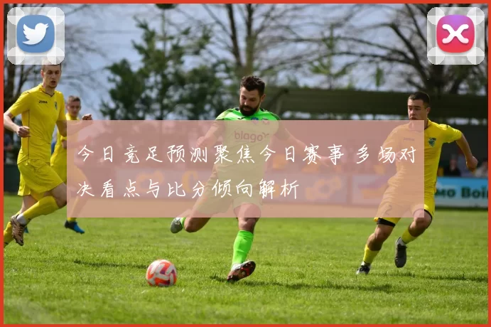今日竞足预测聚焦今日赛事 多场对决看点与比分倾向解析