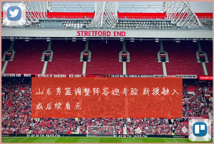 山东男篮调整阵容迎考验 新援融入成后续看点