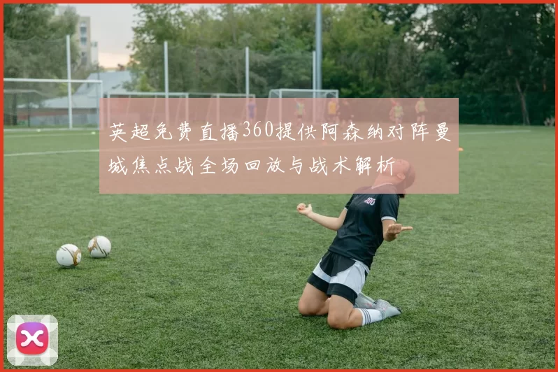 英超免费直播360提供阿森纳对阵曼城焦点战全场回放与战术解析